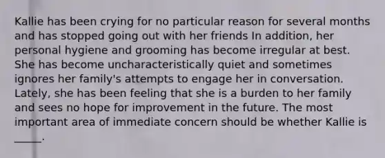 Kallie has been crying for no particular reason for several months and has stopped going out with her friends In addition, her personal hygiene and grooming has become irregular at best. She has become uncharacteristically quiet and sometimes ignores her family's attempts to engage her in conversation. Lately, she has been feeling that she is a burden to her family and sees no hope for improvement in the future. The most important area of immediate concern should be whether Kallie is _____.