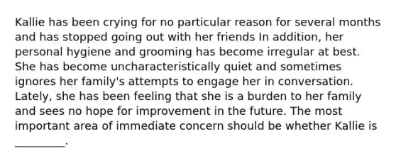 Kallie has been crying for no particular reason for several months and has stopped going out with her friends In addition, her personal hygiene and grooming has become irregular at best. She has become uncharacteristically quiet and sometimes ignores her family's attempts to engage her in conversation. Lately, she has been feeling that she is a burden to her family and sees no hope for improvement in the future. The most important area of immediate concern should be whether Kallie is _________.
