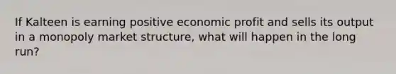 If Kalteen is earning positive economic profit and sells its output in a monopoly market structure, what will happen in the long run?