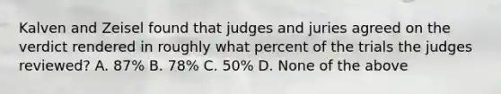 Kalven and Zeisel found that judges and juries agreed on the verdict rendered in roughly what percent of the trials the judges reviewed? A. 87% B. 78% C. 50% D. None of the above