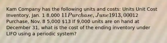 Kam Company has the following units and costs: Units Unit Cost Inventory, Jan. 1 8,000 11 Purchase, June 19 13,00012 Purchase, Nov. 8 5,000 13 If 9,000 units are on hand at December 31, what is the cost of the ending inventory under LIFO using a periodic system?