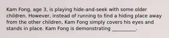 Kam Fong, age 3, is playing hide-and-seek with some older children. However, instead of running to find a hiding place away from the other children, Kam Fong simply covers his eyes and stands in place. Kam Fong is demonstrating __________.