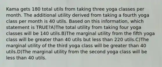 Kama gets 180 total utils from taking three yoga classes per month. The additional utility derived from taking a fourth yoga class per month is 40 utils. Based on this information, which statement is TRUE?A)The total utility from taking four yoga classes will be 140 utils.B)The marginal utility from the fifth yoga class will be <a href='https://www.questionai.com/knowledge/ktgHnBD4o3-greater-than' class='anchor-knowledge'>greater than</a> 40 utils but <a href='https://www.questionai.com/knowledge/k7BtlYpAMX-less-than' class='anchor-knowledge'>less than</a> 220 utils.C)The marginal utility of the third yoga class will be greater than 40 utils.D)The marginal utility from the second yoga class will be less than 40 utils.