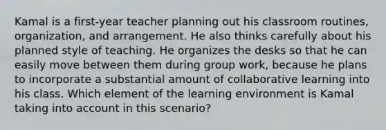 Kamal is a first-year teacher planning out his classroom routines, organization, and arrangement. He also thinks carefully about his planned style of teaching. He organizes the desks so that he can easily move between them during group work, because he plans to incorporate a substantial amount of collaborative learning into his class. Which element of the learning environment is Kamal taking into account in this scenario?