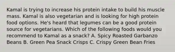 Kamal is trying to increase his protein intake to build his muscle mass. Kamal is also vegetarian and is looking for high protein food options. He's heard that legumes can be a good protein source for vegetarians. Which of the following foods would you recommend to Kamal as a snack? A. Spicy Roasted Garbanzo Beans B. Green Pea Snack Crisps C. Crispy Green Bean Fries