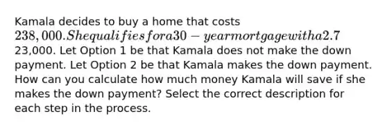 Kamala decides to buy a home that costs 238,000. She qualifies for a 30-year mortgage with a 2.7% annual interest rate. She considers making a down payment of23,000. Let Option 1 be that Kamala does not make the down payment. Let Option 2 be that Kamala makes the down payment. How can you calculate how much money Kamala will save if she makes the down payment? Select the correct description for each step in the process.