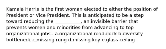 Kamala Harris is the first woman elected to either the position of President or Vice President. This is anticipated to be a step toward reducing the ___________, an invisible barrier that prevents women and minorities from advancing to top organizational jobs.. a.organizational roadblock b.diversity bottleneck c.missing rung d.missing key e.glass ceiling