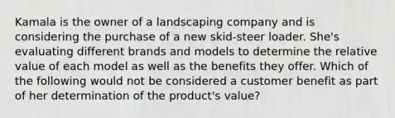 Kamala is the owner of a landscaping company and is considering the purchase of a new skid-steer loader. She's evaluating different brands and models to determine the relative value of each model as well as the benefits they offer. Which of the following would not be considered a customer benefit as part of her determination of the product's value?