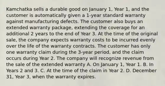 Kamchatka sells a durable good on January 1, Year 1, and the customer is automatically given a 1-year standard warranty against manufacturing defects. The customer also buys an extended warranty package, extending the coverage for an additional 2 years to the end of Year 3. At the time of the original sale, the company expects warranty costs to be incurred evenly over the life of the warranty contracts. The customer has only one warranty claim during the 3-year period, and the claim occurs during Year 2. The company will recognize revenue from the sale of the extended warranty A. On January 1, Year 1. B. In Years 2 and 3. C. At the time of the claim in Year 2. D. December 31, Year 3, when the warranty expires.