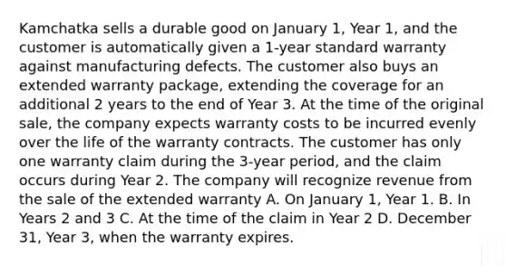 Kamchatka sells a durable good on January 1, Year 1, and the customer is automatically given a 1-year standard warranty against manufacturing defects. The customer also buys an extended warranty package, extending the coverage for an additional 2 years to the end of Year 3. At the time of the original sale, the company expects warranty costs to be incurred evenly over the life of the warranty contracts. The customer has only one warranty claim during the 3-year period, and the claim occurs during Year 2. The company will recognize revenue from the sale of the extended warranty A. On January 1, Year 1. B. In Years 2 and 3 C. At the time of the claim in Year 2 D. December 31, Year 3, when the warranty expires.