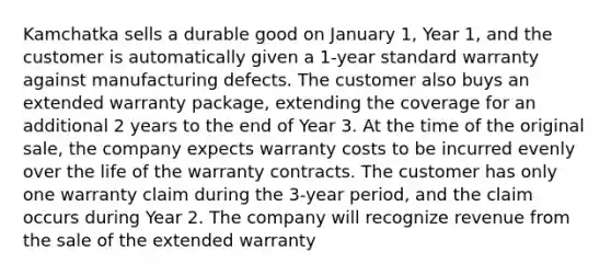 Kamchatka sells a durable good on January 1, Year 1, and the customer is automatically given a 1-year standard warranty against manufacturing defects. The customer also buys an extended warranty package, extending the coverage for an additional 2 years to the end of Year 3. At the time of the original sale, the company expects warranty costs to be incurred evenly over the life of the warranty contracts. The customer has only one warranty claim during the 3-year period, and the claim occurs during Year 2. The company will recognize revenue from the sale of the extended warranty