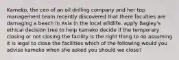 Kameko, the ceo of an oil drilling company and her top management team recently discovered that there faculties are damaging a beach in Asia in the local wildlife. apply Bagley's ethical decision tree to help kameko decide if the temporary closing or not closing the facility is the right thing to do assuming it is legal to close the facilities which of the following would you advise kameko when she asked you should we close?