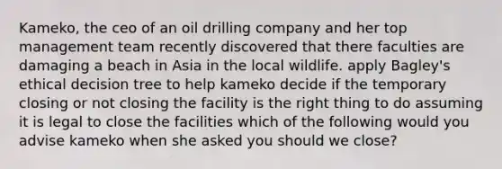 Kameko, the ceo of an oil drilling company and her top management team recently discovered that there faculties are damaging a beach in Asia in the local wildlife. apply Bagley's ethical decision tree to help kameko decide if the temporary closing or not closing the facility is the right thing to do assuming it is legal to close the facilities which of the following would you advise kameko when she asked you should we close?