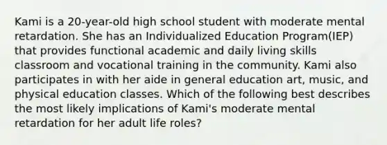 Kami is a 20-year-old high school student with moderate mental retardation. She has an Individualized Education Program(IEP) that provides functional academic and daily living skills classroom and vocational training in the community. Kami also participates in with her aide in general education art, music, and physical education classes. Which of the following best describes the most likely implications of Kami's moderate mental retardation for her adult life roles?