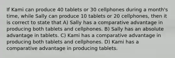 If Kami can produce 40 tablets or 30 cellphones during a month's time, while Sally can produce 10 tablets or 20 cellphones, then it is correct to state that A) Sally has a comparative advantage in producing both tablets and cellphones. B) Sally has an absolute advantage in tablets. C) Kami has a comparative advantage in producing both tablets and cellphones. D) Kami has a comparative advantage in producing tablets.