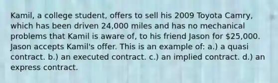 Kamil, a college student, offers to sell his 2009 Toyota Camry, which has been driven 24,000 miles and has no mechanical problems that Kamil is aware of, to his friend Jason for 25,000. Jason accepts Kamil's offer. This is an example of: a.) a quasi contract. b.) an executed contract. c.) an implied contract. d.) an express contract.