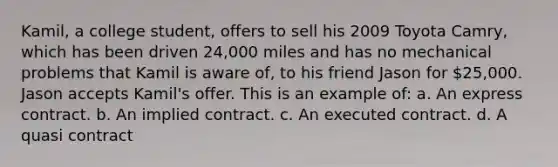 Kamil, a college student, offers to sell his 2009 Toyota Camry, which has been driven 24,000 miles and has no mechanical problems that Kamil is aware of, to his friend Jason for 25,000. Jason accepts Kamil's offer. This is an example of: a. An express contract. b. An implied contract. c. An executed contract. d. A quasi contract