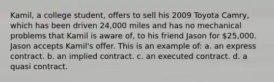 Kamil, a college student, offers to sell his 2009 Toyota Camry, which has been driven 24,000 miles and has no mechanical problems that Kamil is aware of, to his friend Jason for 25,000. Jason accepts Kamil's offer. This is an example of: a. an express contract. b. an implied contract. c. an executed contract. d. a quasi contract.