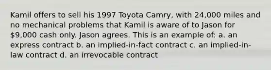 Kamil offers to sell his 1997 Toyota Camry, with 24,000 miles and no mechanical problems that Kamil is aware of to Jason for 9,000 cash only. Jason agrees. This is an example of: a. an express contract b. an implied-in-fact contract c. an implied-in-law contract d. an irrevocable contract