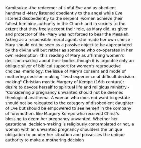 Kamitsuka: -the redeemer of sinful Eve and as obedient handmaid -Mary listened obediently to the angel while Eve listened disobediently to the serpent -women achieve their fullest feminine authority in the Church and in society to the extent that they freely accept their role, as Mary did, as giver and protector of life -Mary was not forced to bear the Messiah. Acting as a responsible moral agent, she made her own choice -Mary should not be seen as a passive object to be appropriated by the divine will but rather as someone who co-operates in her own redemption -this reading of Mary as affirming women's decision-making about their bodies-though it is arguable only an oblique sliver of biblical support for women's reproductive choices -mariology: the issue of Mary's consent and mode of mothering decision making "lived experience of difficult decision-making" Christian mystic Margery of Kempe (16th century): desire to devote herself to spiritual life and religious ministry -"Considering a pregnancy unwanted should not be deemed theological anathema. A woman who does not want to gestate should not be relegated to the category of disobedient daughter of Eve but should be empowered to see herself in the company of foremothers like Margery Kempe who received Christ's blessing to deem her pregnancy unwanted. Whether her gestational decision-making is religiously contemplated or not, a woman with an unwanted pregnancy shoulders the unique obligation to ponder her situation and possesses the unique authority to make a mothering decision