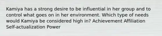 Kamiya has a strong desire to be influential in her group and to control what goes on in her environment. Which type of needs would Kamiya be considered high in? Achievement Affiliation Self-actualization Power