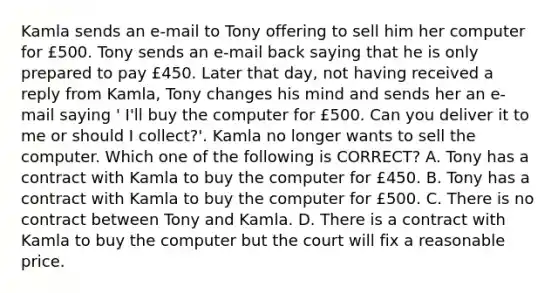 Kamla sends an e-mail to Tony offering to sell him her computer for £500. Tony sends an e-mail back saying that he is only prepared to pay £450. Later that day, not having received a reply from Kamla, Tony changes his mind and sends her an e-mail saying ' I'll buy the computer for £500. Can you deliver it to me or should I collect?'. Kamla no longer wants to sell the computer. Which one of the following is CORRECT? A. Tony has a contract with Kamla to buy the computer for £450. B. Tony has a contract with Kamla to buy the computer for £500. C. There is no contract between Tony and Kamla. D. There is a contract with Kamla to buy the computer but the court will fix a reasonable price.