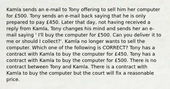 Kamla sends an e-mail to Tony offering to sell him her computer for £500. Tony sends an e-mail back saying that he is only prepared to pay £450. Later that day, not having received a reply from Kamla, Tony changes his mind and sends her an e-mail saying ' I'll buy the computer for £500. Can you deliver it to me or should I collect?'. Kamla no longer wants to sell the computer. Which one of the following is CORRECT? Tony has a contract with Kamla to buy the computer for £450. Tony has a contract with Kamla to buy the computer for £500. There is no contract between Tony and Kamla. There is a contract with Kamla to buy the computer but the court will fix a reasonable price.