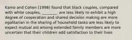 Kamo and Cohen (1998) found that black couples, compared with white couples, ________. are less likely to exhibit a high degree of cooperation and shared decision making are more egalitarian in the sharing of household tasks are less likely to expect mutual aid among extended family members are more uncertain that their children add satisfaction to their lives