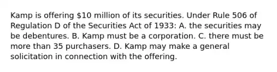 Kamp is offering 10 million of its securities. Under Rule 506 of Regulation D of the Securities Act of 1933: A. the securities may be debentures. B. Kamp must be a corporation. C. there must be more than 35 purchasers. D. Kamp may make a general solicitation in connection with the offering.