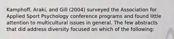 Kamphoff, Araki, and Gill (2004) surveyed the Association for Applied Sport Psychology conference programs and found little attention to multicultural issues in general. The few abstracts that did address diversity focused on which of the following: