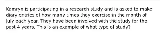 Kamryn is participating in a research study and is asked to make diary entries of how many times they exercise in the month of July each year. They have been involved with the study for the past 4 years. This is an example of what type of study?