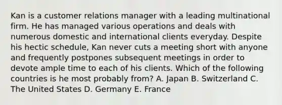 Kan is a customer relations manager with a leading multinational firm. He has managed various operations and deals with numerous domestic and international clients everyday. Despite his hectic schedule, Kan never cuts a meeting short with anyone and frequently postpones subsequent meetings in order to devote ample time to each of his clients. Which of the following countries is he most probably from? A. Japan B. Switzerland C. The United States D. Germany E. France