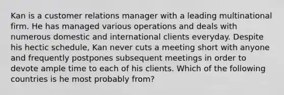 Kan is a customer relations manager with a leading multinational firm. He has managed various operations and deals with numerous domestic and international clients everyday. Despite his hectic schedule, Kan never cuts a meeting short with anyone and frequently postpones subsequent meetings in order to devote ample time to each of his clients. Which of the following countries is he most probably from?