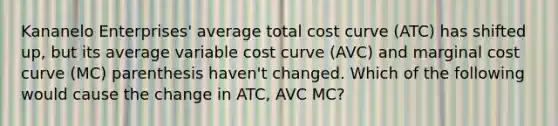 Kananelo Enterprises' average total cost curve (ATC) has shifted up, but its average variable cost curve (AVC) and marginal cost curve (MC) parenthesis haven't changed. Which of the following would cause the change in ATC, AVC MC?