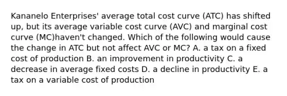 Kananelo Enterprises' average total cost curve (ATC) has shifted up, but its average variable cost curve (AVC) and marginal cost curve (MC)haven't changed. Which of the following would cause the change in ATC but not affect AVC or MC? A. a tax on a fixed cost of production B. an improvement in productivity C. a decrease in average fixed costs D. a decline in productivity E. a tax on a variable cost of production