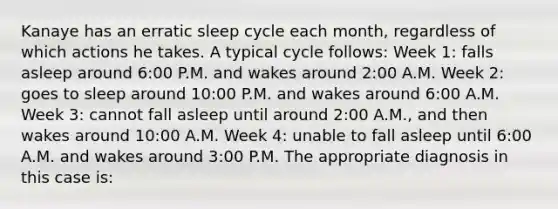 Kanaye has an erratic sleep cycle each month, regardless of which actions he takes. A typical cycle follows: Week 1: falls asleep around 6:00 P.M. and wakes around 2:00 A.M. Week 2: goes to sleep around 10:00 P.M. and wakes around 6:00 A.M. Week 3: cannot fall asleep until around 2:00 A.M., and then wakes around 10:00 A.M. Week 4: unable to fall asleep until 6:00 A.M. and wakes around 3:00 P.M. The appropriate diagnosis in this case is: