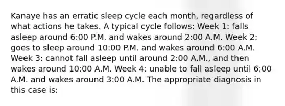 Kanaye has an erratic sleep cycle each month, regardless of what actions he takes. A typical cycle follows: Week 1: falls asleep around 6:00 P.M. and wakes around 2:00 A.M. Week 2: goes to sleep around 10:00 P.M. and wakes around 6:00 A.M. Week 3: cannot fall asleep until around 2:00 A.M., and then wakes around 10:00 A.M. Week 4: unable to fall asleep until 6:00 A.M. and wakes around 3:00 A.M. The appropriate diagnosis in this case is: