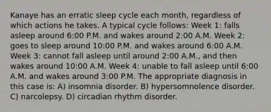 Kanaye has an erratic sleep cycle each month, regardless of which actions he takes. A typical cycle follows: Week 1: falls asleep around 6:00 P.M. and wakes around 2:00 A.M. Week 2: goes to sleep around 10:00 P.M. and wakes around 6:00 A.M. Week 3: cannot fall asleep until around 2:00 A.M., and then wakes around 10:00 A.M. Week 4: unable to fall asleep until 6:00 A.M. and wakes around 3:00 P.M. The appropriate diagnosis in this case is: A) insomnia disorder. B) hypersomnolence disorder. C) narcolepsy. D) circadian rhythm disorder.