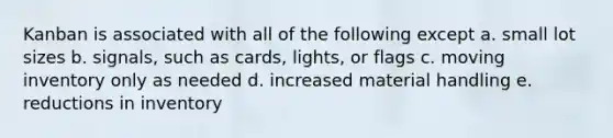 Kanban is associated with all of the following except a. small lot sizes b. signals, such as cards, lights, or flags c. moving inventory only as needed d. increased material handling e. reductions in inventory