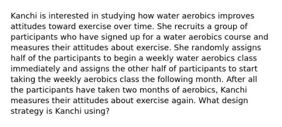 Kanchi is interested in studying how water aerobics improves attitudes toward exercise over time. She recruits a group of participants who have signed up for a water aerobics course and measures their attitudes about exercise. She randomly assigns half of the participants to begin a weekly water aerobics class immediately and assigns the other half of participants to start taking the weekly aerobics class the following month. After all the participants have taken two months of aerobics, Kanchi measures their attitudes about exercise again. What design strategy is Kanchi using?