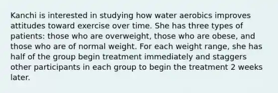 Kanchi is interested in studying how water aerobics improves attitudes toward exercise over time. She has three types of patients: those who are overweight, those who are obese, and those who are of normal weight. For each weight range, she has half of the group begin treatment immediately and staggers other participants in each group to begin the treatment 2 weeks later.