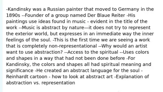 -Kandinsky was a Russian painter that moved to Germany in the 1890s --Founder of a group named Der Blaue Reiter -His paintings use ideas found in music - evident in the title of the work --Music is abstract by nature—it does not try to represent the exterior world, but expresses in an immediate way the inner feelings of the soul. -This is the first time we are seeing a work that is completely non-representational --Why would an artist want to use abstraction? --Access to the spiritual --Uses colors and shapes in a way that had not been done before -For Kandinsky, the colors and shapes all had spiritual meaning and significance -He created an abstract language for the soul -Reinhardt cartoon - how to look at abstract art -Explanation of abstraction vs. representation