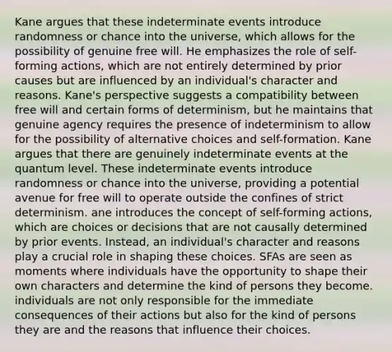 Kane argues that these indeterminate events introduce randomness or chance into the universe, which allows for the possibility of genuine free will. He emphasizes the role of self-forming actions, which are not entirely determined by prior causes but are influenced by an individual's character and reasons. Kane's perspective suggests a compatibility between free will and certain forms of determinism, but he maintains that genuine agency requires the presence of indeterminism to allow for the possibility of alternative choices and self-formation. Kane argues that there are genuinely indeterminate events at the quantum level. These indeterminate events introduce randomness or chance into the universe, providing a potential avenue for free will to operate outside the confines of strict determinism. ane introduces the concept of self-forming actions, which are choices or decisions that are not causally determined by prior events. Instead, an individual's character and reasons play a crucial role in shaping these choices. SFAs are seen as moments where individuals have the opportunity to shape their own characters and determine the kind of persons they become. individuals are not only responsible for the immediate consequences of their actions but also for the kind of persons they are and the reasons that influence their choices.