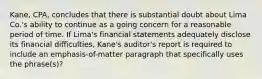 Kane, CPA, concludes that there is substantial doubt about Lima Co.'s ability to continue as a going concern for a reasonable period of time. If Lima's financial statements adequately disclose its financial difficulties, Kane's auditor's report is required to include an emphasis-of-matter paragraph that specifically uses the phrase(s)?