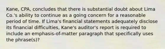 Kane, CPA, concludes that there is substantial doubt about Lima Co.'s ability to continue as a going concern for a reasonable period of time. If Lima's financial statements adequately disclose its financial difficulties, Kane's auditor's report is required to include an emphasis-of-matter paragraph that specifically uses the phrase(s)?