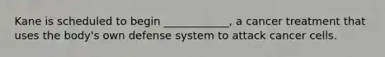 Kane is scheduled to begin ____________, a cancer treatment that uses the body's own defense system to attack cancer cells.