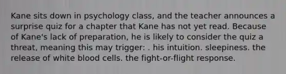 Kane sits down in psychology class, and the teacher announces a surprise quiz for a chapter that Kane has not yet read. Because of Kane's lack of preparation, he is likely to consider the quiz a threat, meaning this may trigger: . his intuition. sleepiness. the release of white blood cells. the fight-or-flight response.