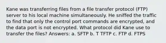 Kane was transferring files from a file transfer protocol (FTP) server to his local machine simultaneously. He sniffed the traffic to find that only the control port commands are encrypted, and the data port is not encrypted. What protocol did Kane use to transfer the files? Answers: a. SFTP b. T TFTP c. FTP d. FTPS