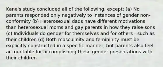 Kane's study concluded all of the following, except: (a) No parents responded only negatively to instances of gender non-conformity (b) Heterosexual dads have different motivations than heterosexual moms and gay parents in how they raise sons (c) Individuals do gender for themselves and for others - such as their children (d) Both masculinity and femininity must be explicitly constructed in a specific manner, but parents also feel accountable for accomplishing these gender presentations with their children