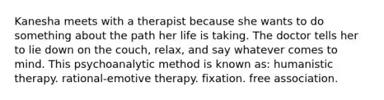 Kanesha meets with a therapist because she wants to do something about the path her life is taking. The doctor tells her to lie down on the couch, relax, and say whatever comes to mind. This psychoanalytic method is known as: humanistic therapy. rational-emotive therapy. fixation. free association.